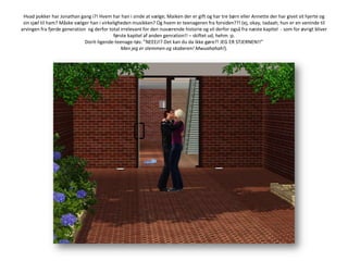 Hvad pokker har Jonathan gang i?! Hvem har han i sinde at vælge; Maiken der er gift og har tre børn eller Annette der har givet sit hjerte og sin sjæl til ham? Måske vælger han i virkeligheden musikken? Og hvem er teenageren fra forsiden??! (ej, okay, tadaah; hun er en veninde til arvingen fra fjerde generation  og derfor total irrelevant for den nuværende historie og vil derfor også fra næste kapitel  - som for øvrigt bliver første kapitel af anden genration!! – skiftet ud, hehm :p.Dorit-ligende-teenage-tøs: ”NEEEJ!? Det kan du da ikke gøre?! JEG ER STJERNEN!!”Men jeg er stemmen og skaberen! Mwuahahah!).