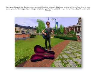 Børn og mand begynder dog så småt at komme hjem og det hele bliver lidt akavet, så jeg sender Jonathan hen i parken for at dyrke sin store passion og Jonathan kaster sig straks ud i en tragisk kærlighedssang om hans livs kærlighed i armene på en anden sim. Gah, lidt overdramatisk måske??