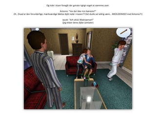 Og inde i stuen foregår der ganske rigtigt noget at væmmes over.Antonio: ”Var det ikke min kæreste?”Eh.. (hvad er den forunderlige, mærkværdige følelse dybt nede i maven?? Det skulle vel aldrig være… MEDLIDENHED med Antonio?!)Jacob: ”Arh altså. Malerpensel!”(jeg elsker deres dybe samtaler)