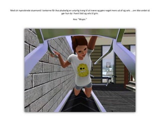 Med sin nyerobrede stuemand i tankerne får Ava pludselig en ustyrlig trang til at træne og gøre noget mere ud af sig selv. …om ikke andet så gør hun da i hvert fald sig selv til grin.Ava: ”Wupsi.”