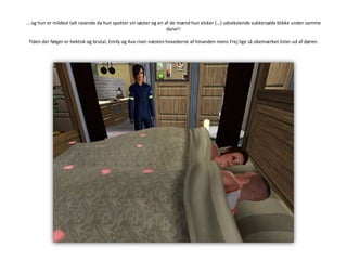 … og hun er mildest talt rasende da hun spotter sin søster og en af de mænd hun elsker (…) udvekslende sukkersøde blikke under samme dyne!!Tiden der følger er hektisk og brutal, Emily og Ava river næsten hovederne af hinanden mens Frej lige så ubemærket lister ud af døren.