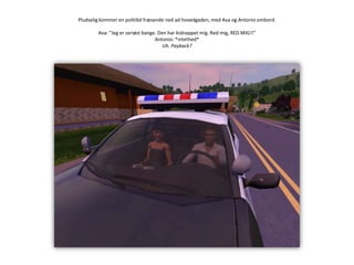 Pludselig kommer en politibil fræsende ned ad hovedgaden, med Ava og Antonio ombord.Ava: ”Jeg er seriøst bange. Den har kidnappet mig. Red mig, RED MIG!!”Antonio: *intethed*Uh. Payback?