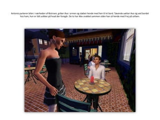 Antonio parkerer bilen i nærheden af Bistroen, griber Ava i armen og slæber hende med hen til et bord. Tøvende sætter Ava sig ved bordet hos ham, hun er lidt usikker på hvad der foregår. De to har ikke snakket sammen siden han så hende med Frej på sofaen.