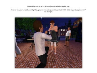 I stedet vrider han sig løs fra deres omfavnelse og kaster sig på ét knæ.Antonio: ”Ava, det har altid været dig. Vil du gøre min miserable pixleret tilværelse til et lille stykke af paradis og blive min?”Ava: ”Gah-gah.”