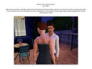 Antonio: ”Hun er bare så smuk.”Ava: ”Meh.”(Man kan synes at det er underligt at Antonio frier til Ava på trods af hendes affære med Frej, men selvom han så dem, og selvom han hader Frej, så mistede han intet for Ava og blev ved ved at rulle ønsker for at fri til hende. Så sødt. Jeg kan lige pludselig vældig godt lide Antonio Den Italienske Tyr XD)