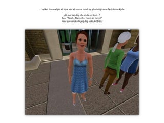 … hvilket hun vælger at fejre ved at snurre rundt og pludselig være iført denne kjole.Åh gud nej dog, du er da vel ikke…?Ava: ”Tjoeh.. Men-eh… Hvem er faren?”Hvor pokker skulle jeg dog vide det fra??