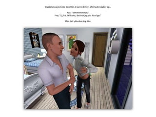 Stakkels Ava prøvede derefter at samle Emilys efterladenskaber op…Ava: ”Mmmhmmmøs.”Frej: ”Ej, frk. Williams, det tror jeg vist ikke lige.”Men det lykkedes dog ikke.