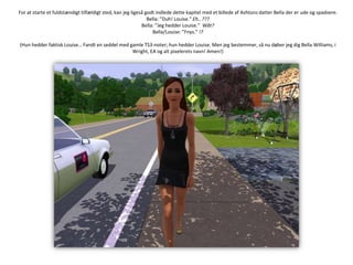 For at starte et fuldstændigt tilfældigt sted, kan jeg ligeså godt indlede dette kapitel med et billede af Ashtons datter Bella der er ude og spadsere.Bella: ”Duh! Louise.” Eh…???Bella: ”Jeg hedder Louise.”Wåt?Bella/Louise: ”Fnys.” !?(Hun hedder faktisk Louise… Fandt en seddel med gamle TS3-noter; hun hedder Louise. Men jeg bestemmer, så nu døber jeg dig Bella Williams, i Wright, EA og alt pixelerets navn! Amen!)
