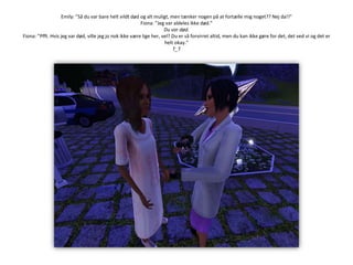 Emily: ”Så du var bare helt vildt død og alt muligt, men tænker nogen på at fortælle mig noget?? Nej da!!”Fiona: ”Jeg var aldeles ikke død.”Du var død.Fiona: ”Pfft. Hvis jeg var død, ville jeg jo nok ikke være lige her, vel? Du er så forvirret altid, men du kan ikke gøre for det, det ved vi og det er helt okay.”T_T