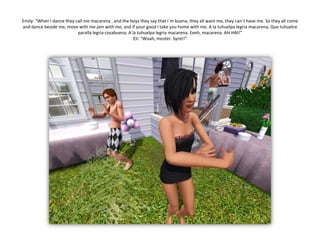 Emily: “When I dance they call me macarena, and the boys they say that I´m buena, they all want me, they can´t have me. So they all come and dance beside me, move with me jam with me, and if your good I take you home with me. A la tuhuelpalegriamacarena. Quetuhuelceparallalegriacosabuena. A la tuhuelpalegriamacarena. Eeeh, macarena. AH-HAI!”Eli: “Woah, moster. Syret!”