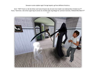 Desværre ramte ulykken også i forrige kapitel, og Fiona Williams forlod os..Grim: ”Wtf!? Hvem er det der bliver ved med at knævre løs så snart man træder over dørtærsklen til dette hus??”Fiona: ”Stemmen.. Den driver også mig til vanvid. Du må ikke lade mig tilbage her sammen med den, FORLAD MIG IKKE!!??”T_T