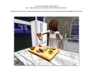 Eh.. Jeg troede du døde i sidste kapitel??!Fiona: ”Og jeg troede at du var færdig med dine dumme kommentarer.”(Og jeg troede at mit spil var færdig med at glitche, men ak! Nå, men Fiona er dog dermed kommet tilbage fra det hinsides.)