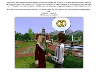 Milos drøm er dog at blive en hjerteknuser, så inden han på nogen måde kan lade sig blive alt for forelsket i én vidunderlige sim, må han ud og… knuse nogle hjerter! Skulle blive nemt for en charmerende, flirtende sim der sågar er musikalsk – er det ikke noget de fleste tøser falder for? :P Første offer er denne kvinde i parken – der på en varm solskinsdag alligevel vælger at iføre sig en stor frakke med pelskrave, wtf? Milo: ”Min store passion er at finde den eneste ene. Det skal være os for altid; vi skal giftes i skæret af solnedgangen og blive gamle hånd i hånd.”Naivt-offerI: ”Suuk. <3”Pfft. Worstpick-up line EVER!