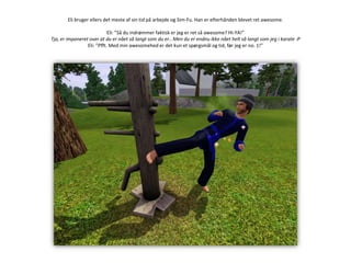 Eli bruger ellers det meste af sin tid på arbejde og Sim-Fu. Han er efterhånden blevet ret awesome.Eli: ”Så du indrømmer faktisk er jeg er ret så awesome? HI-YA!”Tja, er imponeret over at du er nået så langt som du er.. Men du er endnu ikke nået helt så langt som jeg i karate :PEli: ”Pfft. Med min awesomehed er det kun et spørgsmål og tid, før jeg er no. 1!”