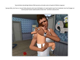 Og med dette vidunderlige billede af Milo og Joshua afrundes endnu et kapitel af Williams Legacyen.Apropos Milo, så er hans ry i Sunset Valley allerede ved at være lidt blakket, så i næste kapitel rejser han til udlandet, hvor han forsøger sin charme på de franske mademoiselles! Så læs med – det bliver awesome XD