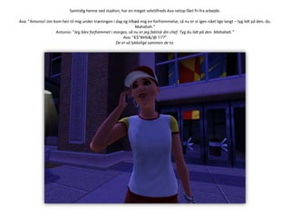 Samtidig henne ved stadion, har en meget selvtilfreds Ava netop fået fri fra arbejde.Ava: ”Antonio! Jim kom hen til mig under træningen i dag og tilbød mig en forfremmelse, så nu er vi igen nået lige langt – tyg lidt på den, du. Mahahah.”Antonio: ”Jeg blev forfremmet i morges, så nu er jeg faktisk din chef. Tyg du lidt på den. Mahahah.”Ava: ”€$”#¤%&/@ !!??”De er så lykkelige sammen de to.