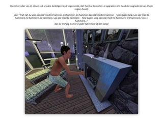 Hjemme nyder Leo sit otium ved at være kedeligere end nogensinde, idet han har besluttet, at opgradere alt, hvad der opgraderes kan, i hele Legacy huset.Leo: ”Trah-lah-lu-lalej. Leo slår med én hammer, én hammer, én hammer. Leo slår med én hammer – hele dagen lang. Leo slår med to hammere, to hammere, to hammere. Leo slår med to hammere – hele dagen lang. Leo slår med tre hammere, tre hammere, tree-e hammere…”Jep. Så tror jeg ikke at vi gider høre mere af den sang!