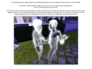 Lige udenfor poolhuset, ligger spøgelsernes aflukkede gravplads og de er som altid ude af deres grave  for at lave ballade.Christopher: ”Well, halløj dér smukke. Kommer du ovre fra den stor, fine grav bag egetræet.”Emma: ”Din knold! Jeg er din kone. Gah!”Det virker bare som om deres hukommelse bliver en anelse smadret når Grim kommer og henter dem, og de har ofte svært ved at huske tidligere relationer. Her er Christopher heldigvis inde på noget af det rigtige i sine flirterier med Emma, de var jo trods alt gift, men det hænder at jeg fanger ham travlt optaget med at charmere sig ind på sin svigerdatter, Jonathans kone Annette.