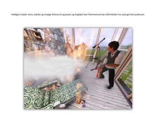 Heldigvis træder store, stærke og modige Antonio til og kaster sig frygtløst over flammehavet der efterhånden har opslugt hele poolhuset.