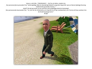 Jamen, er det ikke…? MAHAHAHA!! … Hej Frej, du lækre, smækre sim.Den pensionerede stuemanden Frej: ”Jamen goddag. Sikke et vidunderligt bryllup! Ja, jeg soler mig jo lidt i æren af denne lykkelige forening mellem Emily og hendes Tommy…”Hvad?? Så vidt jeg husker var du nærmere ved at ødelægge dette for bestandigt!Den pensionerede stuemanden Frej:  ”Jo, men ser du, Emily lærte jo en ting eller to af mig i soveværelset, som Tommy må have værdsat, hvis du forstår hvad jeg mener.”Åh føj!