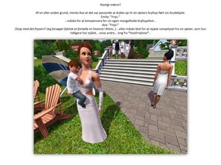 Hastigt videre!!Af en eller anden grund, mente Ava at det var passende at dukke op til sin søsters bryllup iført sin brudekjole.Emily: ”Fnys.”…måske for at kompensere for sin egen mangelfulde bryllupsfest…Ava: ”Fnys!”(Stop med det fnyseri!! Jeg forsøger faktisk at fortælle en historie! Ahem..) …eller måske blot for at stjæle rampelyset fra sin søster, som hun tidligere har stjålet… visse andre… ting fra *hostFrejhost*..