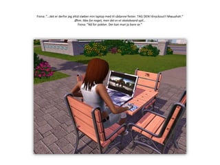 Fiona: ”…det er derfor jeg altid slæber min laptop med til sådanne fester. TAG DEN! Knockout!! Mwuahah.”Øhm. Ikke for noget, men det er et skateboard-spil…Fiona: ”Nå for pokker. Der kan man jo bare se.”