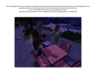 Men almægtige kræfter større end jeg, har dog bestemt at dette bryllup ikke kun skal være for Emily og Tommy, for pludselig begynder Frej langsomt og svæve mens funklende stjerner danser omkring ham, hvilket kun kan betyde én ting…Lucas: ”Grim Reaper!! Oh rædsel. Og så i så lykkelig en stund!?”Og således mødte stuemanden  Frej sit endelige. Nu kan jeg for en gangs skyld sove roligt igen XD