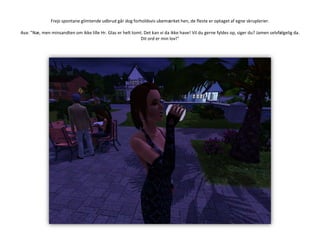 Frejs spontane glimtende udbrud går dog forholdsvis ubemærket hen, de fleste er optaget af egne skruplerier.Ava: ”Næ, men minsandten om ikke lille Hr. Glas er helt tomt. Det kan vi da ikke have! Vil du gerne fyldes op, siger du? Jamen selvfølgelig da. Dit ord er min lov!”