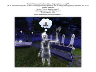 Annette: ”Hallooo-oo! Hvorfor snakker vi aldrig noget mere om mig??”Eh. Nu er denne historie jo altså om den nuværende generation af Williamser, men du skal da være så hjertenslig velkommen, hvis du har noget at tilføje? XDAnnette: ”Hvorfor skulle jeg dog det?”Det var dig selv, der bragte dig på bane…?Annette: ”Aldeles ikke!”Hænger demensen ved i spøgelsestilværelsen? :p