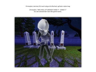 Christopher, derimod, får mest mulig ud af efterlivet, og fester natten lang.Christopher: ”WEE-HOO, LET’S BOOGIE! SHAKE IT – SHAKE IT.”Ew. Den attitude klær’ bare ikke gamle mænd…