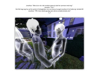 Jonathan: ”Men du er da i det mindste spærret inde her sammen med mig.”Annette: ”Fnis.”Det lille hegn jeg har sat for porten til kirkegården, har som bonus tvunget Jonathan til at holde sig i skindet XDJonathan: ”Pfft. Hvor skulle jeg dog være denne smukke kvinde utro”T_T