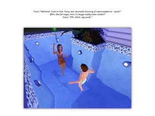 Fiona: ”Mahahah. Suckonthat. Fiona, den ukronede dronning af svømmepølerne – woah!”Øhm, ikke for noget, men I er begge stadig under vandet?Fiona: ”Pfft. Glitch. Jeg vandt.”