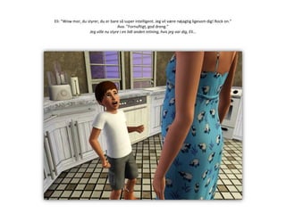 Eli: ”Wow mor, du styrer, du er bare så super intelligent. Jeg vil være nøjagtig ligesom dig! Rock on.”Ava: ”Fornuftigt, god dreng.”Jeg ville nu styre i en lidt anden retning, hvis jeg var dig, Eli…