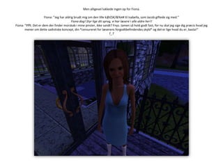 Men alligevel lukkede ingen op for Fiona.Fiona: ”Jeg har aldrig brudt mig om den lille k@£$€/&%¤# til Isabella, som Jacob giftede sig med.”Fiona dog! Styr lige dit sprog, vi har læsere i alle aldre her!!Fiona: ”Pfft. Det er dem der finder morskab i mine pinsler, ikke sandt? Fnys. Jamen så hold godt fast, for nu skal jeg sige dig præcis hvad jeg mener om dette sadistiske koncept, din *censureret for læserens forgodtbefindendes skyld* og det er lige hvad du er, basta!”T_T