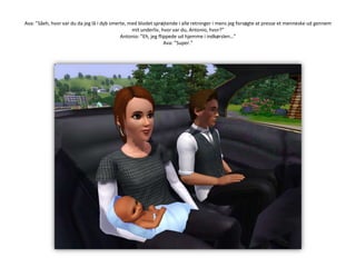 Ava: ”Såeh, hvor var du da jeg lå i dyb smerte, med blodet sprøjtende i alle retninger i mens jeg forsøgte at presse et menneske ud gennem mit underliv, hvor var du, Antonio, hvor?”Antonio: ”Eh, jeg flippede ud hjemme i indkørslen…”Ava: ”Super.”