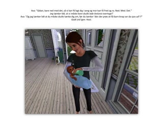 Ava: ”Sådan, bare ned med det, så vi kan få lagt dig i seng og mor kan få fred og ro. Ned. Med. Det.”Jeg tænker lidt, at vi måske bare skulle lade Antonio overtage?Ava: ”Og jeg tænker lidt at du måske skulle tænke dig om, før du tænker ’den der prøv-at-få-barn-knap ser da sjov ud’!?”Godt ord igen. Host.