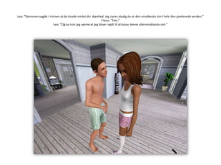 Leo: ”Stemmen sagde i introen at du havde mistet din skønhed. Jeg synes stadig du er den smukkeste sim i hele den pixelerede verden.”Fiona: ”Fnis.”Leo: ”Og nu tror jeg sørme at jeg bliver nødt til at kysse denne allersmukkeste sim.”