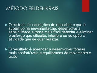 MÉTODO FELDENKRAIS
 O método dá condições de descobrir o que é
supérfluo na movimentação, desenvolve a
sensibilidade e torna mais fácil detectar e eliminar
o esforço que dificulta, interfere ou se opõe à
atividade que se quer realizar.
 O resultado é aprender a desenvolver formas
mais confortáveis e equilibradas de movimento e
ação.
 