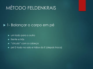 MÉTODO FELDENKRAIS
 1- Balançar o corpo em pé
 um lado para o outro
 frente e trás
 “círculo” com a cabeça
 pé D todo no solo e hálux do E (depois troca)
 