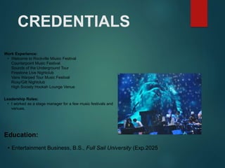 CREDENTIALS
Work Experience:
• Welcome to Rockville Miusic Festival
Counterpoint Music Festival
Sounds of the Underground Tour
Firestone Live Nightclub
Vans Warped Tour Music Festival
Roxy/Gilt Nightclub
High Society Hookah Lounge Venue
Education:
• Entertainment Business, B.S., Full Sail University (Exp.2025)
Leadership Roles:
• I worked as a stage manager for a few music festivals and
venues.
 