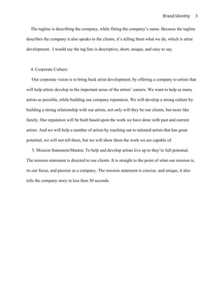 Brand Identity         3

  The tagline is describing the company, while fitting the company’s name. Because the tagline

describes the company it also speaks to the clients, it’s telling them what we do, which is artist

development. I would say the tag line is descriptive, short, unique, and easy to say.



  4. Corporate Culture:

   Our corporate vision is to bring back artist development; by offering a company to artists that

will help artists develop in the important areas of the artists’ careers. We want to help as many

artists as possible, while building our company reputation. We will develop a strong culture by

building a strong relationship with our artists, not only will they be our clients, but more like

family. Our reputation will be built based upon the work we have done with past and current

artists. And we will help a number of artists by reaching out to talented artists that has great

potential, we will not tell them, but we will show them the work we are capable of.

   5. Mission Statement/Mantra: To help and develop artists live up to they’re full potential.

The mission statement is directed to our clients. It is straight to the point of what our mission is,

its our focus, and passion as a company. The mission statement is concise, and unique, it also

tells the company story in less then 30 seconds.
 