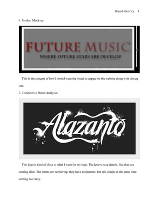 Brand Identity        4

6. Product Mock-up




  This is the concept of how I would want the visual to appear on the website along with the tag

line.

7. Competitive Brand Analysis:




  This logo is kind of close to what I want for my logo. The letters have details, like they are

coming alive. The letters are not boring, they have excitement, but still simple at the same time,

nothing too crazy.
 
