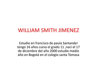 WILLIAM SMITH JIMENEZ
Estudio en francisco de paula Santander
tengo 16 años curso el grado 11 ,nací el 17
de diciembre del año 2000 estudie medio
año en Bogotá en el colegio santa Tomasa
 
