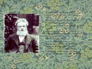 William Morris escritor, pintor,
diseñador, artesano y reformador
ingles.
Nació el 24 de marzo de 1834 en
Walthamsow (Inglaterra).
Estudia en Oxford arquitectura, arte y
religión.
Comienza a trabajar en 1856 en la
firma de arquitectura de G.E. Street y
en los años siguientes se convierte en
pintor profesional.
Con su experiencia en arte y
arquitectura funda, en 1861, Morris,
Marshall, Faulkner & Co., una
empresa de arquitectura, diseño
industrial y decoración, que será el
origen del movimiento Arts &Crafts.
 