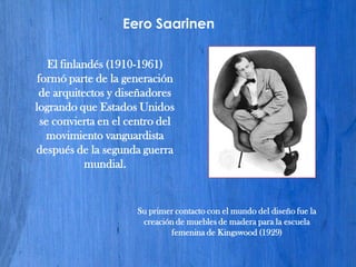 Eero Saarinen

    El finlandés (1910-1961)
 formó parte de la generación
 de arquitectos y diseñadores
logrando que Estados Unidos
  se convierta en el centro del
   movimiento vanguardista
después de la segunda guerra
            mundial.


                      Su primer contacto con el mundo del diseño fue la
                       creación de muebles de madera para la escuela
                              femenina de Kingswood (1929)
 