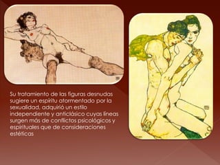 Su tratamiento de las figuras desnudas
sugiere un espíritu atormentado por la
sexualidad, adquirió un estilo
independiente y anticlásico cuyas líneas
surgen más de conflictos psicológicos y
espirituales que de consideraciones
estéticas
 