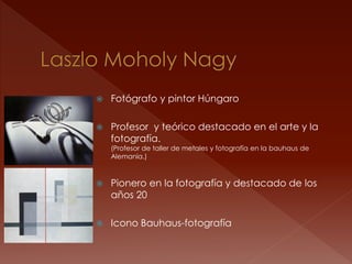    Fotógrafo y pintor Húngaro

   Profesor y teórico destacado en el arte y la
    fotografía.
    (Profesor de taller de metales y fotografía en la bauhaus de
    Alemania.)



   Pionero en la fotografía y destacado de los
    años 20

   Icono Bauhaus-fotografía
 