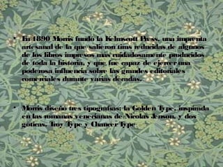 • En 1890 Morris fundó la Kelmscott Press, una imprentaEn 1890 Morris fundó la Kelmscott Press, una imprenta
artesanal de la que salieron tiras reducidas de algunosartesanal de la que salieron tiras reducidas de algunos
de los libros impresos más cuidadosamente producidosde los libros impresos más cuidadosamente producidos
de toda la historia, y que fue capaz de ejercerunade toda la historia, y que fue capaz de ejerceruna
poderosa influencia sobre las grandes editorialespoderosa influencia sobre las grandes editoriales
comerciales durante varias décadas.comerciales durante varias décadas.
• Morris diseñó tres tipografías: la Golden Type, inspiradaMorris diseñó tres tipografías: la Golden Type, inspirada
en las romanas venecianas de Nicolas Jenson, y dosen las romanas venecianas de Nicolas Jenson, y dos
góticas, Troy Type y ChaucerTypegóticas, Troy Type y ChaucerType..
 