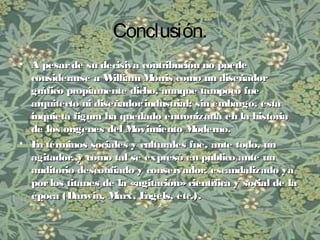 Conclusión.
• A pesarde su decisiva contribución no puedeA pesarde su decisiva contribución no puede
considerarse a William Morris como un diseñadorconsiderarse a William Morris como un diseñador
gráfico propiamente dicho, aunque tampoco fuegráfico propiamente dicho, aunque tampoco fue
arquitecto ni diseñadorindustrial; sin embargo, estaarquitecto ni diseñadorindustrial; sin embargo, esta
inquieta figura ha quedado entronizada en la historiainquieta figura ha quedado entronizada en la historia
de los orígenes del Movimiento Moderno.de los orígenes del Movimiento Moderno.
• En términos sociales y culturales fue, ante todo, unEn términos sociales y culturales fue, ante todo, un
agitador, y como tal se expresó en público ante unagitador, y como tal se expresó en público ante un
auditorio desconfiado y conservador, escandalizado yaauditorio desconfiado y conservador, escandalizado ya
porlos titanes de la «agitación»científica y social de laporlos titanes de la «agitación»científica y social de la
época (Darwin, Marx, Engels, etc.).época (Darwin, Marx, Engels, etc.).
 