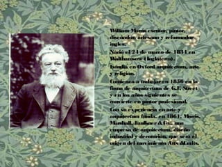 William Morris escritor, pintor,
diseñador, artesano y reformador
ingles.
Nació el 24 de marzo de 1834 en
Walthamsow (Inglaterra).
Estudia en Oxford arquitectura, arte
y religión.
Comienza a trabajaren 1856 en la
firma de arquitectura de G.E. Street
y en los años siguientes se
convierte en pintorprofesional.
Con su experiencia en arte y
arquitectura funda, en 1861, Morris,
Marshall, Faulkner&Co., una
empresa de arquitectura, diseño
industrial y decoración, que será el
origen del movimiento Arts &Crafts.
 